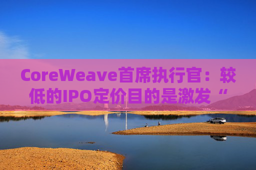 CoreWeave首席执行官：较低的IPO定价目的是激发“购买兴趣”