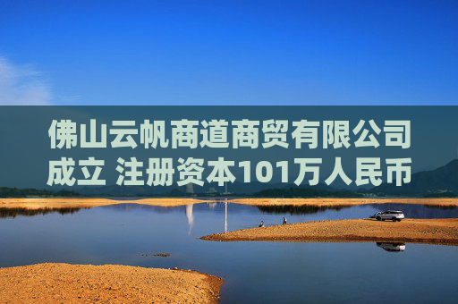 佛山云帆商道商贸有限公司成立 注册资本101万人民币