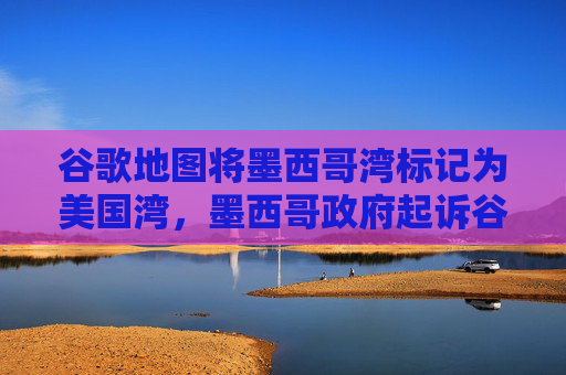 谷歌地图将墨西哥湾标记为美国湾，墨西哥政府起诉谷歌