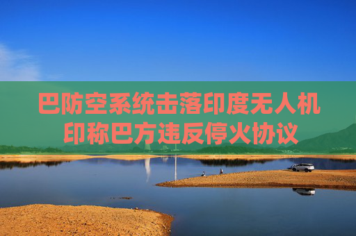 巴防空系统击落印度无人机 印称巴方违反停火协议