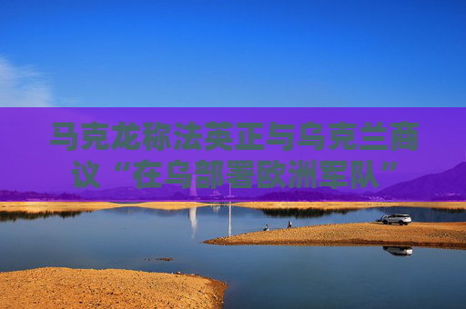 马克龙称法英正与乌克兰商议“在乌部署欧洲军队”
