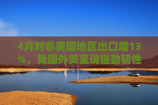 4月对非美国地区出口增13%，我国外贸呈现强劲韧性