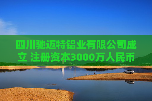 四川驰迈特铝业有限公司成立 注册资本3000万人民币