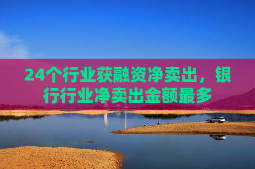 24个行业获融资净卖出，银行行业净卖出金额最多