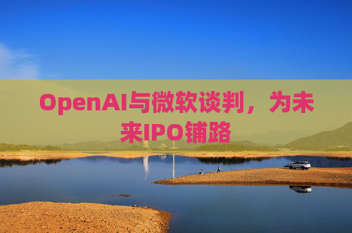 OpenAI与微软谈判，为未来IPO铺路