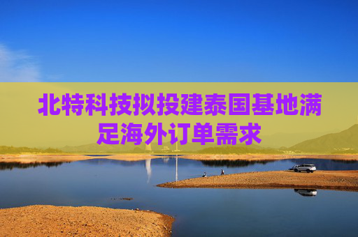 北特科技拟投建泰国基地满足海外订单需求  第1张