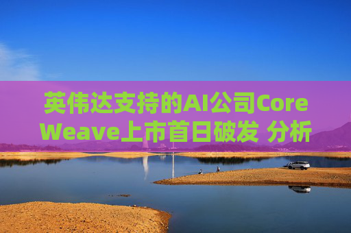 英伟达支持的AI公司CoreWeave上市首日破发 分析师称其增长或不可持续