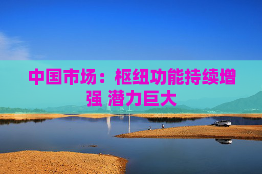 中国市场：枢纽功能持续增强 潜力巨大  第1张