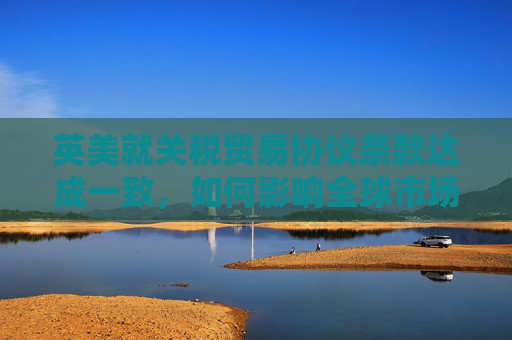 英美就关税贸易协议条款达成一致，如何影响全球市场  第1张