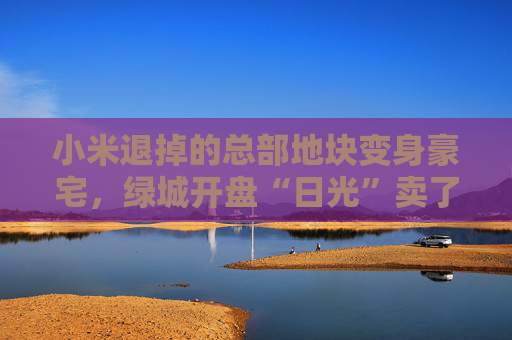 小米退掉的总部地块变身豪宅，绿城开盘“日光”卖了超70亿