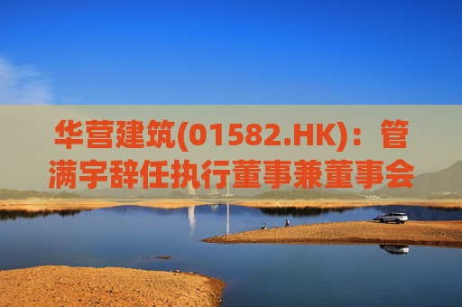 华营建筑(01582.HK)：管满宇辞任执行董事兼董事会主席