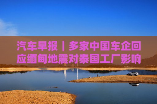 汽车早报｜多家中国车企回应缅甸地震对泰国工厂影响 FF去年四季度经营亏损3030万美元