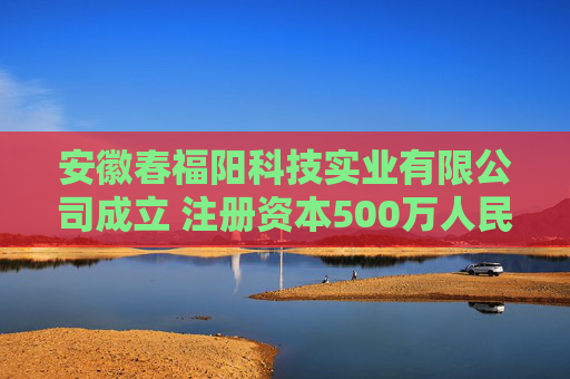 安徽春福阳科技实业有限公司成立 注册资本500万人民币