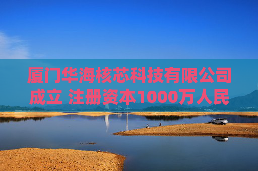 厦门华海核芯科技有限公司成立 注册资本1000万人民币