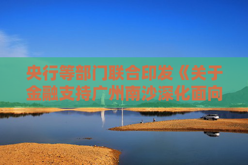 央行等部门联合印发《关于金融支持广州南沙深化面向世界的粤港澳全面合作的意见》