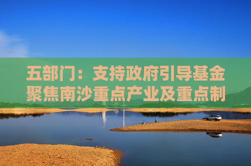 五部门：支持政府引导基金聚焦南沙重点产业及重点制造产业的关键共性技术清单 引导社会资本精准投放