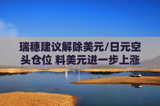 瑞穗建议解除美元/日元空头仓位 料美元进一步上涨