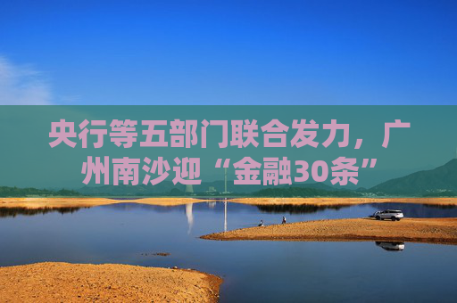 央行等五部门联合发力，广州南沙迎“金融30条”