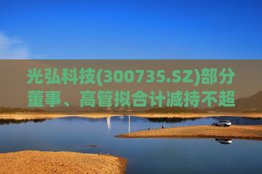 光弘科技(300735.SZ)部分董事、高管拟合计减持不超323.7万股