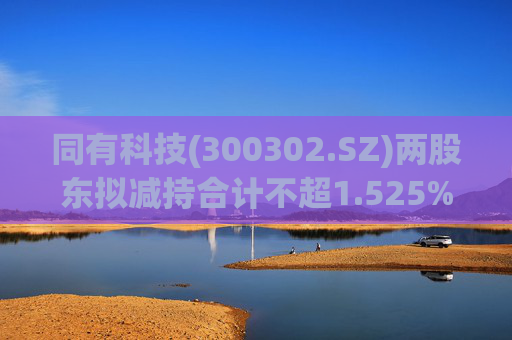 同有科技(300302.SZ)两股东拟减持合计不超1.525%股份