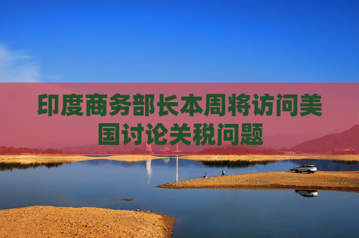 印度商务部长本周将访问美国讨论关税问题