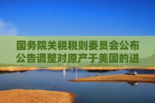 国务院关税税则委员会公布公告调整对原产于美国的进口商品加征关税措施