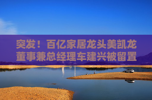 突发！百亿家居龙头美凯龙董事兼总经理车建兴被留置