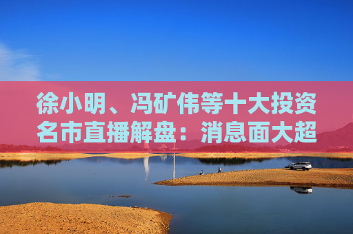 徐小明、冯矿伟等十大投资名市直播解盘：消息面大超预期，大盘有望冲击3400点？