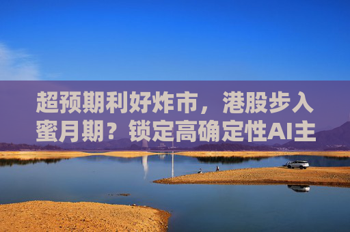 超预期利好炸市，港股步入蜜月期？锁定高确定性AI主线，腾讯、阿里财报来袭