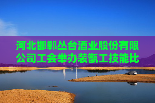河北邯郸丛台酒业股份有限公司工会举办装甑工技能比武大赛
