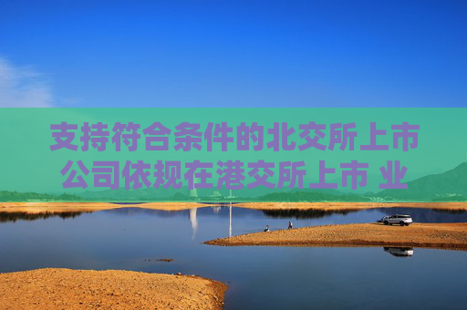 支持符合条件的北交所上市公司依规在港交所上市 业内：助力形成“上市—成长—国际化”良性循环