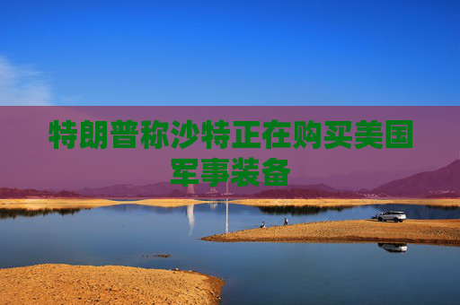 特朗普称沙特正在购买美国军事装备