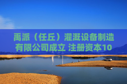 禹派（任丘）灌溉设备制造有限公司成立 注册资本100万人民币