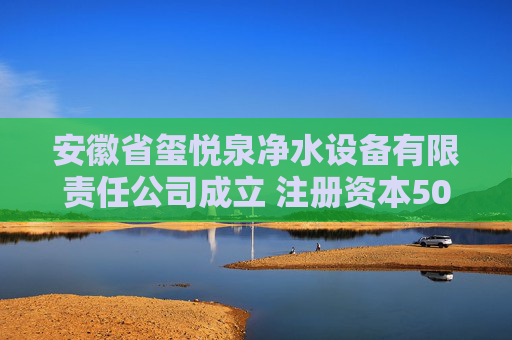 安徽省玺悦泉净水设备有限责任公司成立 注册资本500万人民币