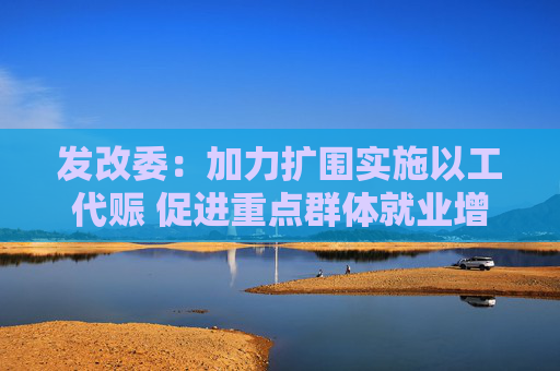 发改委：加力扩围实施以工代赈 促进重点群体就业增收