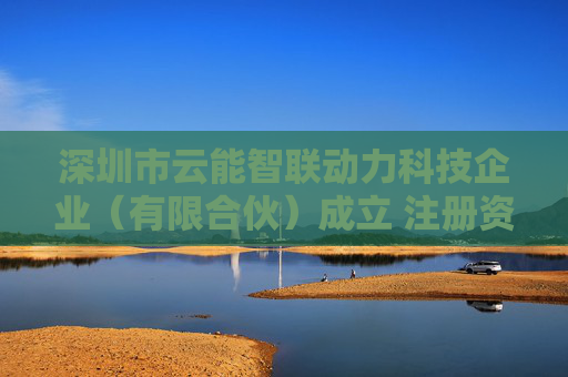 深圳市云能智联动力科技企业（有限合伙）成立 注册资本100万人民币