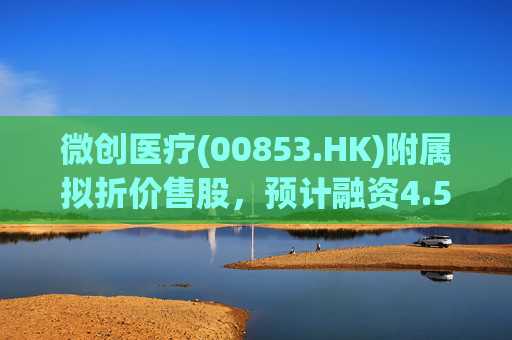 微创医疗(00853.HK)附属拟折价售股，预计融资4.58亿港元用于运营