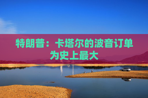 特朗普：卡塔尔的波音订单为史上最大