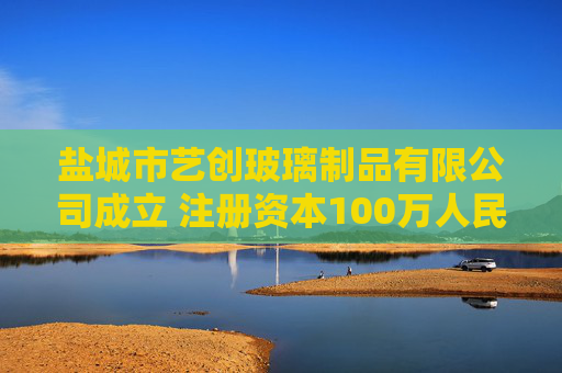 盐城市艺创玻璃制品有限公司成立 注册资本100万人民币