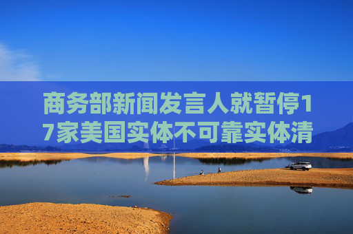 商务部新闻发言人就暂停17家美国实体不可靠实体清单措施答记者问