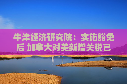 牛津经济研究院：实施豁免后 加拿大对美新增关税已“接近零”