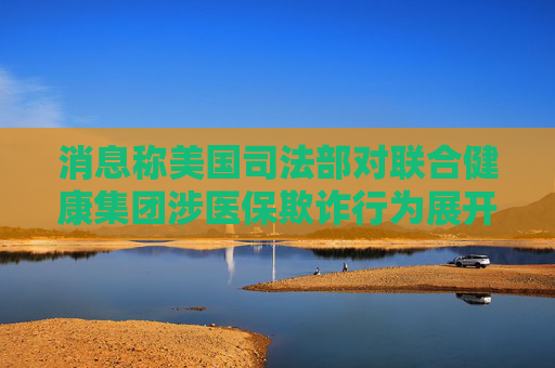 消息称美国司法部对联合健康集团涉医保欺诈行为展开调查
