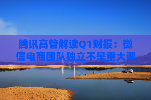 腾讯高管解读Q1财报：微信电商团队独立不是重大调整