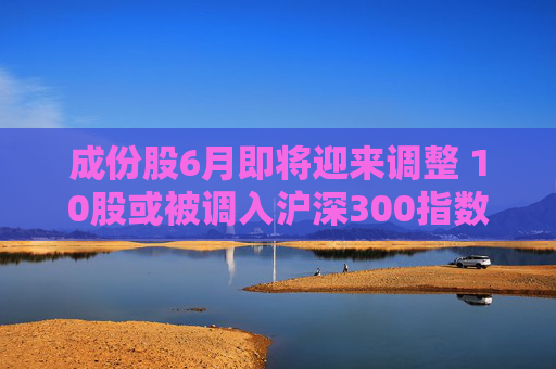 成份股6月即将迎来调整 10股或被调入沪深300指数