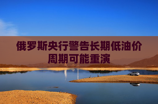 俄罗斯央行警告长期低油价周期可能重演