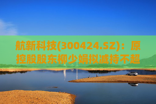 航新科技(300424.SZ)：原控股股东柳少娟拟减持不超3%股份