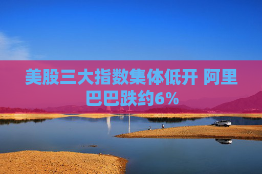 美股三大指数集体低开 阿里巴巴跌约6%