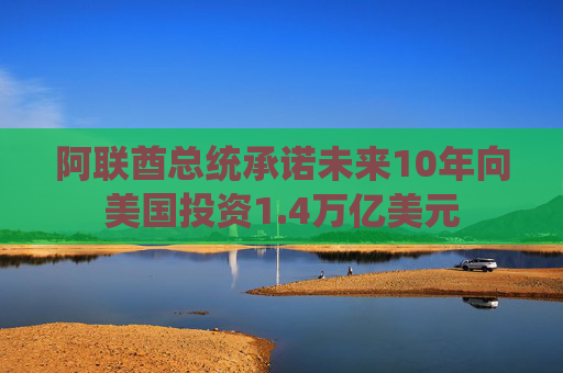 阿联酋总统承诺未来10年向美国投资1.4万亿美元