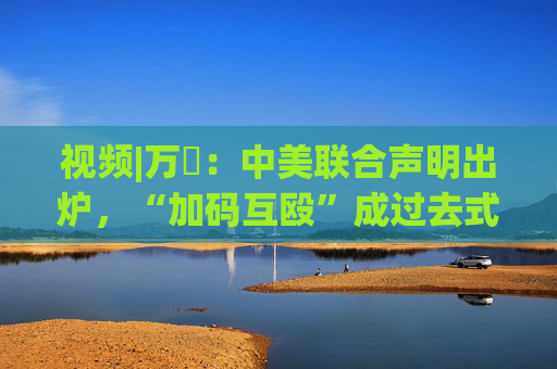 视频|万喆：中美联合声明出炉，“加码互殴”成过去式？
