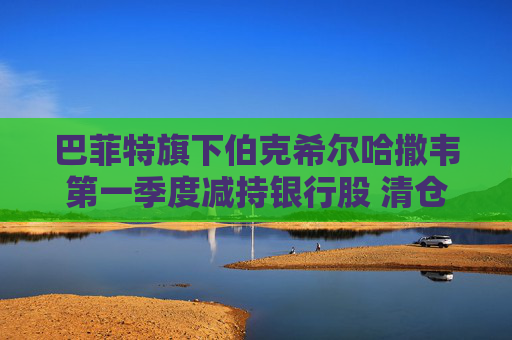 巴菲特旗下伯克希尔哈撒韦第一季度减持银行股 清仓花旗